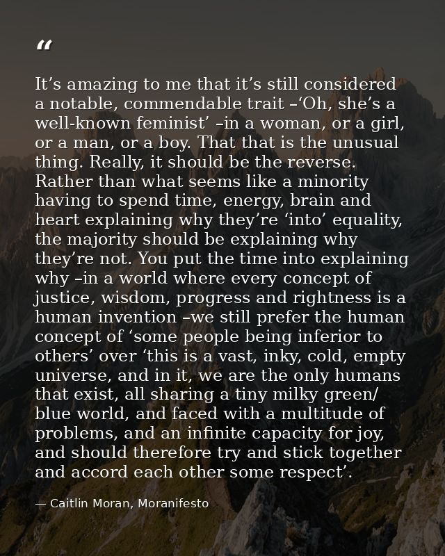 It’s amazing to me that it’s still considered a notable, commendable trait –‘Oh, she’s a well-known feminist’ –in a woma — Caitlin Moran, Moranifesto