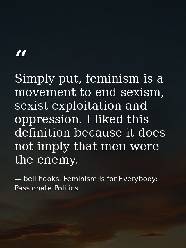 Simply put, feminism is a movement to end sexism, sexist exploitation and oppression. I liked this definition because it — bell hooks, Feminism is for Everybody: Passionate Politics