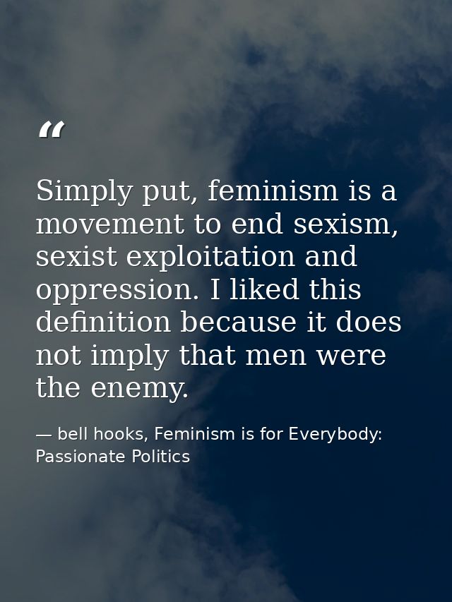 Simply put, feminism is a movement to end sexism, sexist exploitation and oppression. I liked this definition because it — bell hooks, Feminism is for Everybody: Passionate Politics