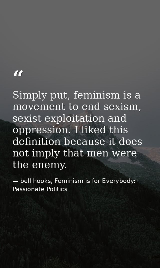 Simply put, feminism is a movement to end sexism, sexist exploitation and oppression. I liked this definition because it — bell hooks, Feminism is for Everybody: Passionate Politics