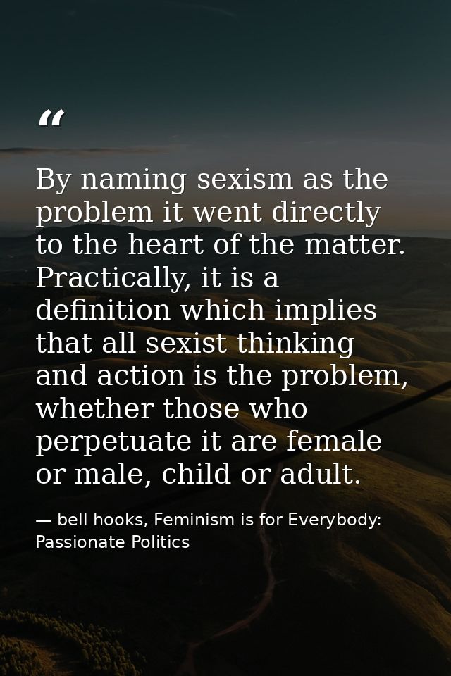 By naming sexism as the problem it went directly to the heart of the matter. Practically, it is a definition which impli — bell hooks, Feminism is for Everybody: Passionate Politics