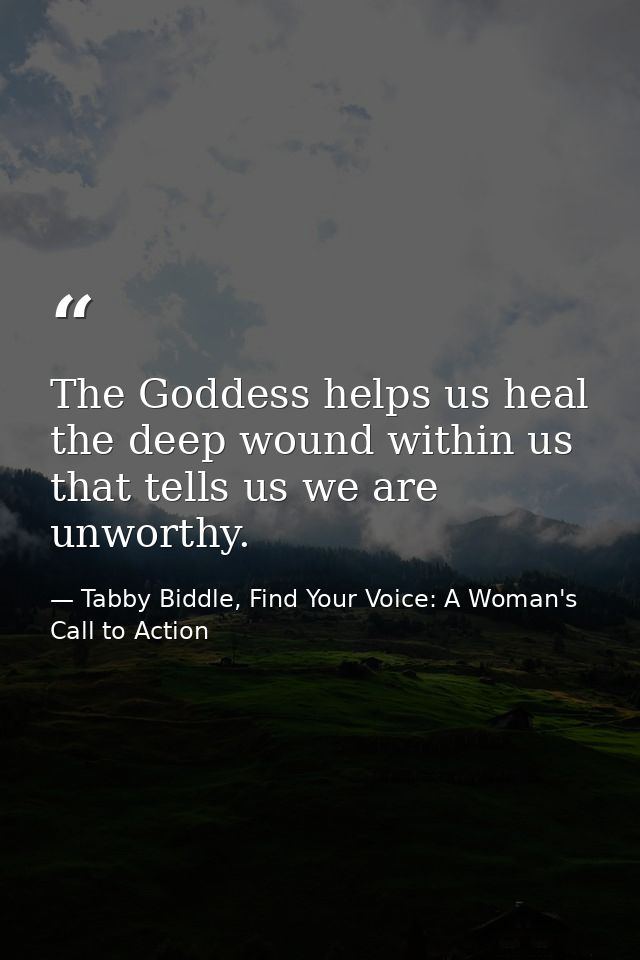 The Goddess helps us heal the deep wound within us that tells us we are unworthy. — Tabby Biddle, Find Your Voice: A Woman's Call to Action