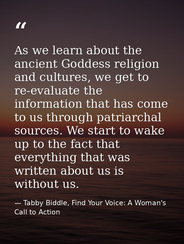 As we learn about the ancient Goddess religion and cultures, we get to re-evaluate the information that has come to us t — Tabby Biddle, Find Your Voice: A Woman's Call to Action