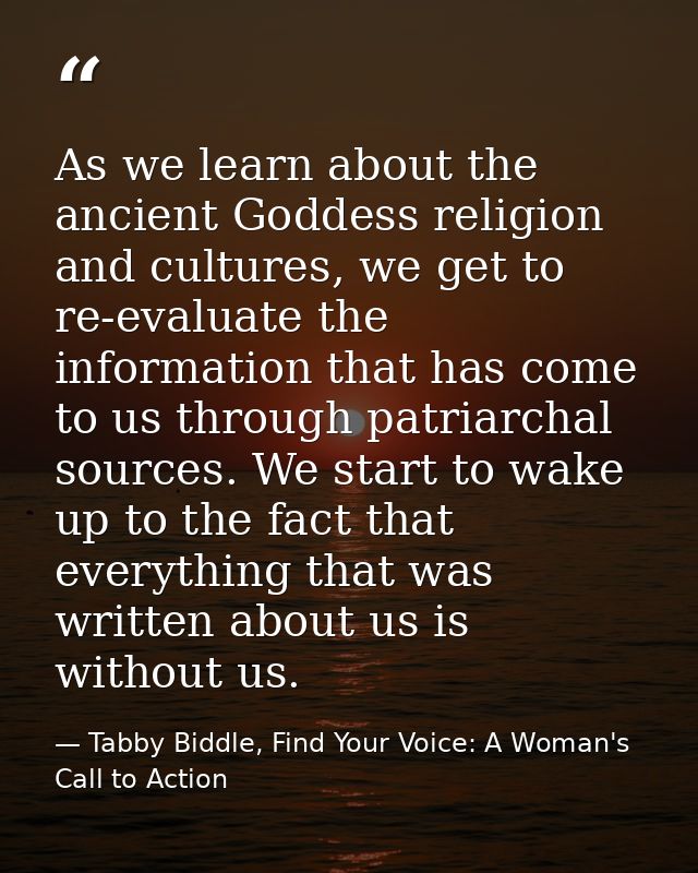 As we learn about the ancient Goddess religion and cultures, we get to re-evaluate the information that has come to us t — Tabby Biddle, Find Your Voice: A Woman's Call to Action