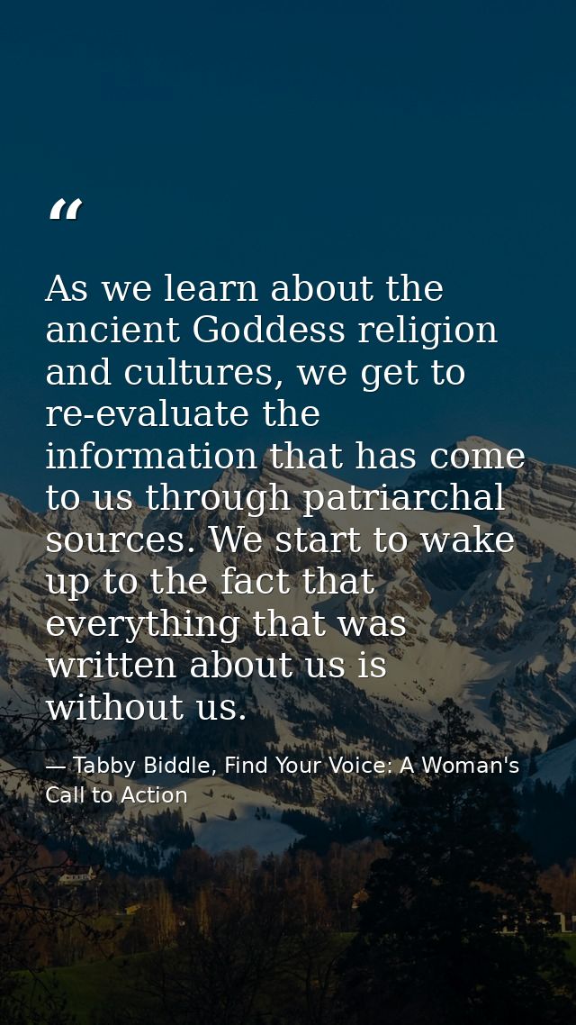 As we learn about the ancient Goddess religion and cultures, we get to re-evaluate the information that has come to us t — Tabby Biddle, Find Your Voice: A Woman's Call to Action