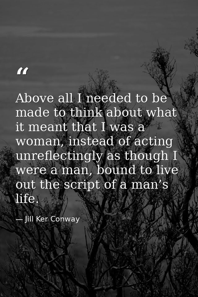 Above all I needed to be made to think about what it meant that I was a woman, instead of acting unreflectingly as thoug — Jill Ker Conway