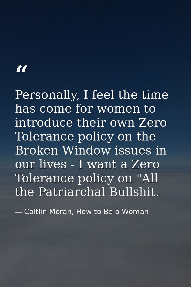 Personally, I feel the time has come for women to introduce their own Zero Tolerance policy on the Broken Window issues  — Caitlin Moran, How to Be a Woman