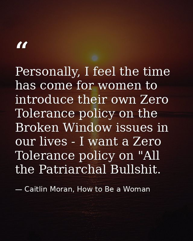 Personally, I feel the time has come for women to introduce their own Zero Tolerance policy on the Broken Window issues  — Caitlin Moran, How to Be a Woman
