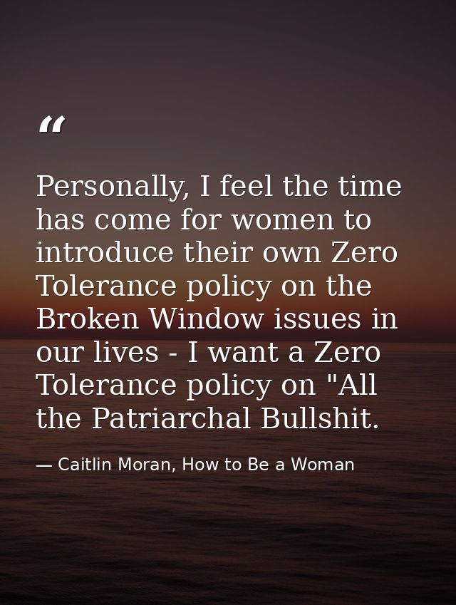 Personally, I feel the time has come for women to introduce their own Zero Tolerance policy on the Broken Window issues  — Caitlin Moran, How to Be a Woman