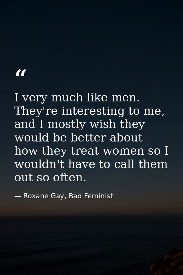 I very much like men. They're interesting to me, and I mostly wish they would be better about how they treat women so I  — Roxane Gay, Bad Feminist