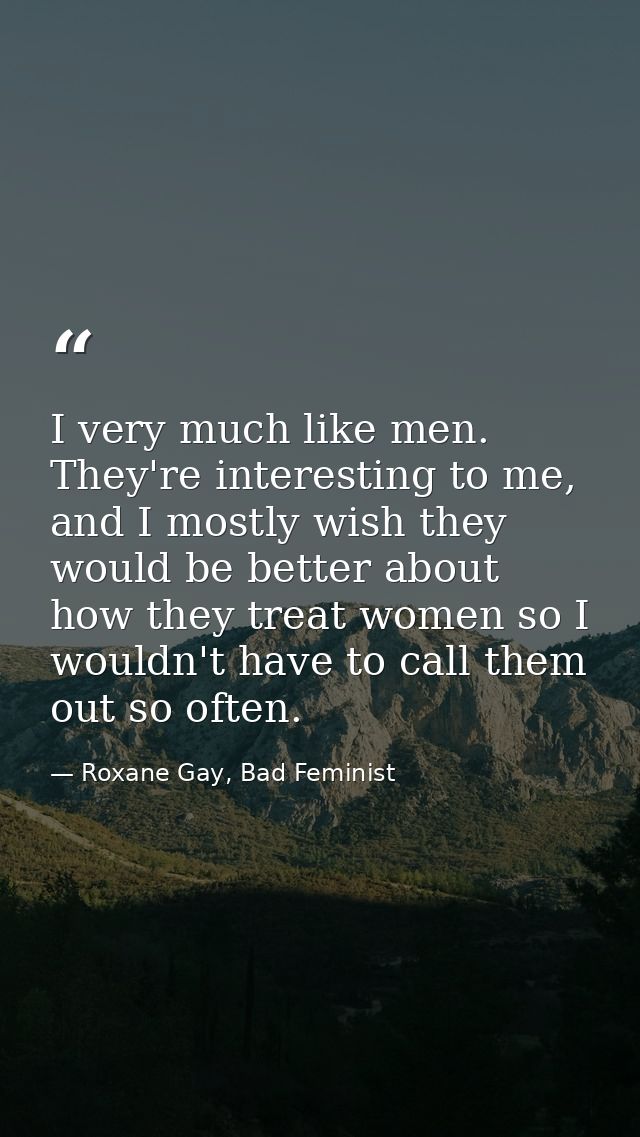 I very much like men. They're interesting to me, and I mostly wish they would be better about how they treat women so I  — Roxane Gay, Bad Feminist