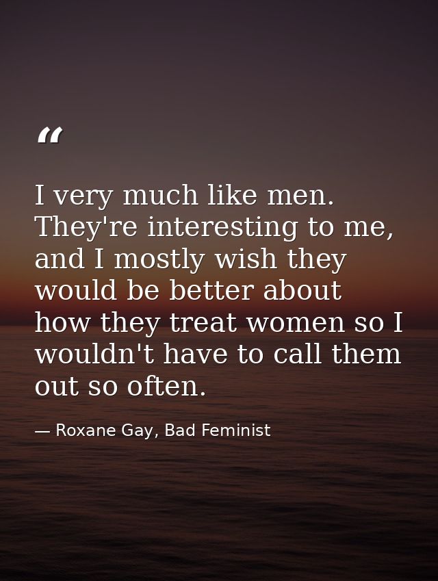 I very much like men. They're interesting to me, and I mostly wish they would be better about how they treat women so I  — Roxane Gay, Bad Feminist