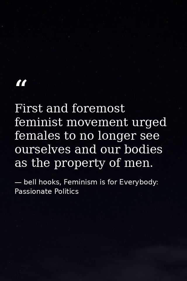 First and foremost feminist movement urged females to no longer see ourselves and our bodies as the property of men. — bell hooks, Feminism is for Everybody: Passionate Politics