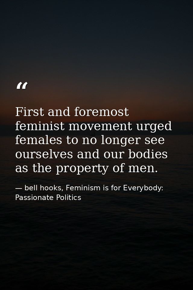 First and foremost feminist movement urged females to no longer see ourselves and our bodies as the property of men. — bell hooks, Feminism is for Everybody: Passionate Politics