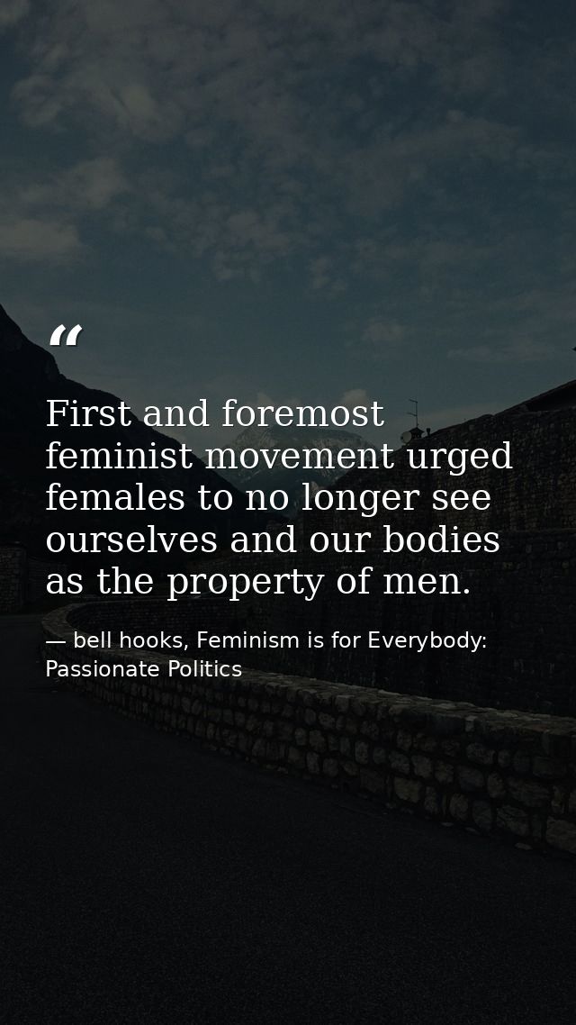 First and foremost feminist movement urged females to no longer see ourselves and our bodies as the property of men. — bell hooks, Feminism is for Everybody: Passionate Politics