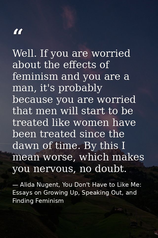 Well. If you are worried about the effects of feminism and you are a man, it's probably because you are worried that men — Alida Nugent, You Don't Have to Like Me: Essays on Growing Up, Speaking Out, and Finding Feminism