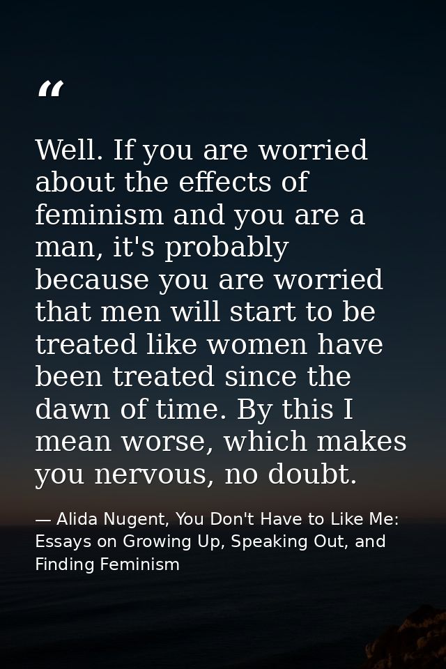 Well. If you are worried about the effects of feminism and you are a man, it's probably because you are worried that men — Alida Nugent, You Don't Have to Like Me: Essays on Growing Up, Speaking Out, and Finding Feminism