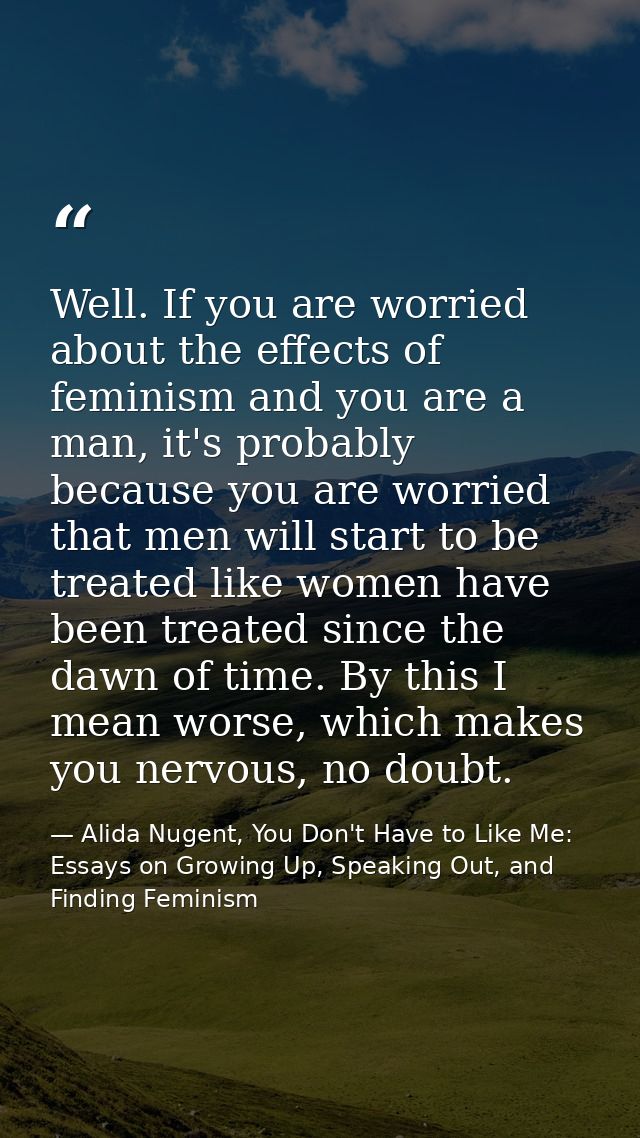 Well. If you are worried about the effects of feminism and you are a man, it's probably because you are worried that men — Alida Nugent, You Don't Have to Like Me: Essays on Growing Up, Speaking Out, and Finding Feminism
