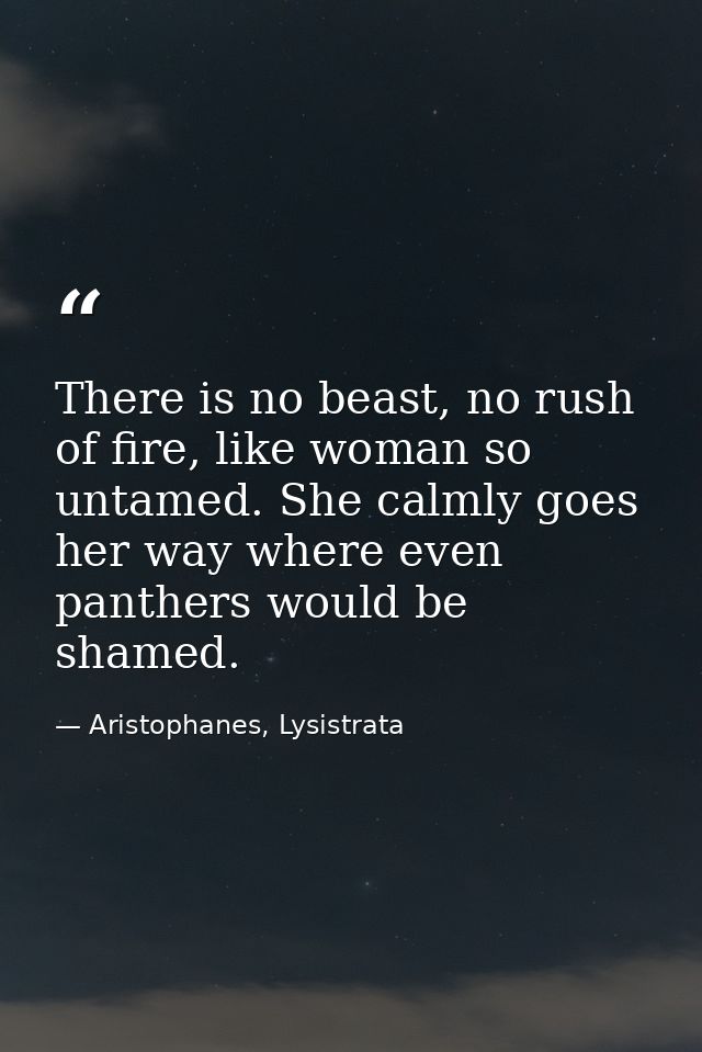 There is no beast, no rush of fire, like woman so untamed. She calmly goes her way where even panthers would be shamed. — Aristophanes, Lysistrata