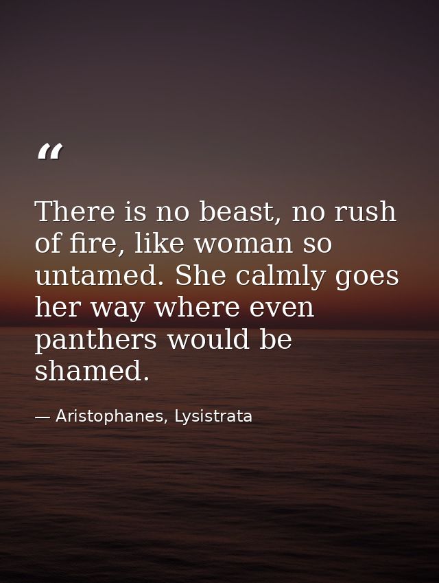 There is no beast, no rush of fire, like woman so untamed. She calmly goes her way where even panthers would be shamed. — Aristophanes, Lysistrata