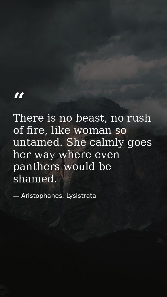 There is no beast, no rush of fire, like woman so untamed. She calmly goes her way where even panthers would be shamed. — Aristophanes, Lysistrata