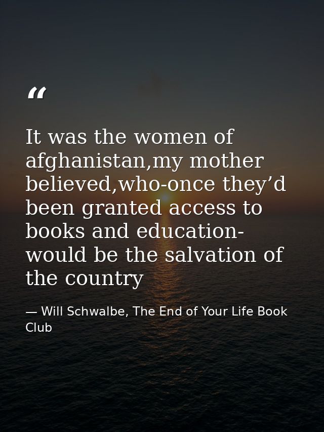 It was the women of afghanistan,my mother believed,who-once they’d been granted access to books and education- would be  — Will Schwalbe, The End of Your Life Book Club