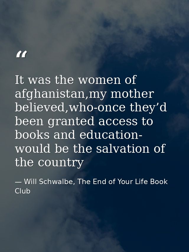 It was the women of afghanistan,my mother believed,who-once they’d been granted access to books and education- would be  — Will Schwalbe, The End of Your Life Book Club