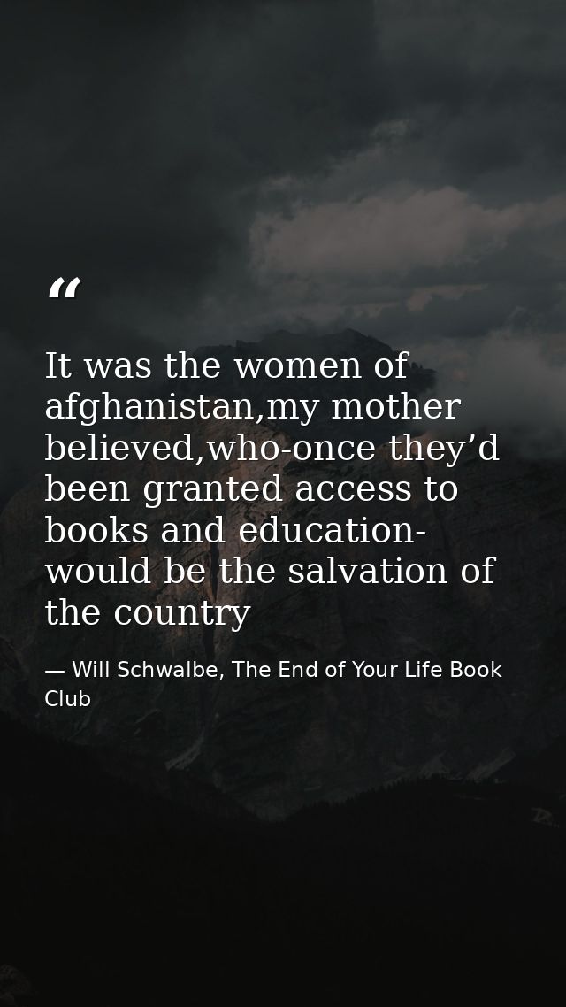 It was the women of afghanistan,my mother believed,who-once they’d been granted access to books and education- would be  — Will Schwalbe, The End of Your Life Book Club