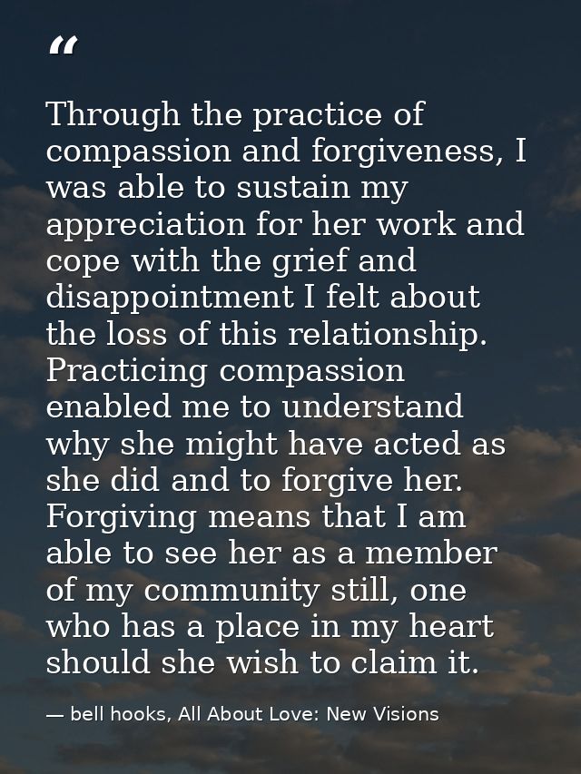 Through the practice of compassion and forgiveness, I was able to sustain my appreciation for her work and cope with the — bell hooks, All About Love: New Visions