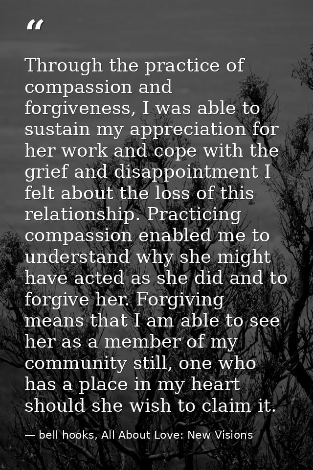 Through the practice of compassion and forgiveness, I was able to sustain my appreciation for her work and cope with the — bell hooks, All About Love: New Visions
