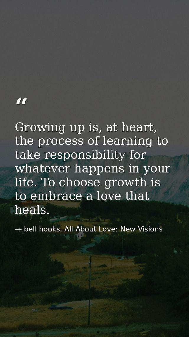 Growing up is, at heart, the process of learning to take responsibility for whatever happens in your life. To choose gro — bell hooks, All About Love: New Visions