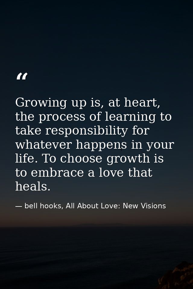 Growing up is, at heart, the process of learning to take responsibility for whatever happens in your life. To choose gro — bell hooks, All About Love: New Visions