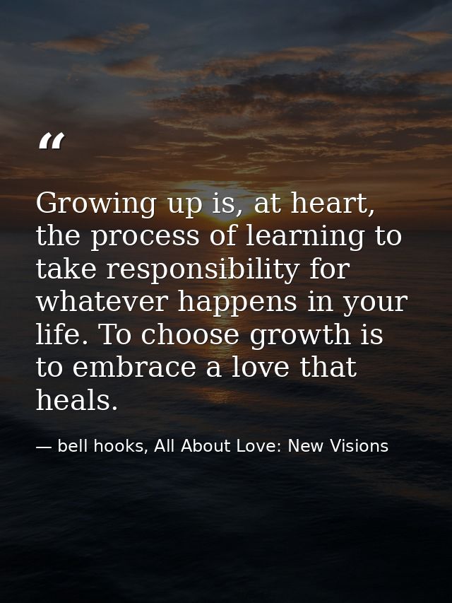Growing up is, at heart, the process of learning to take responsibility for whatever happens in your life. To choose gro — bell hooks, All About Love: New Visions