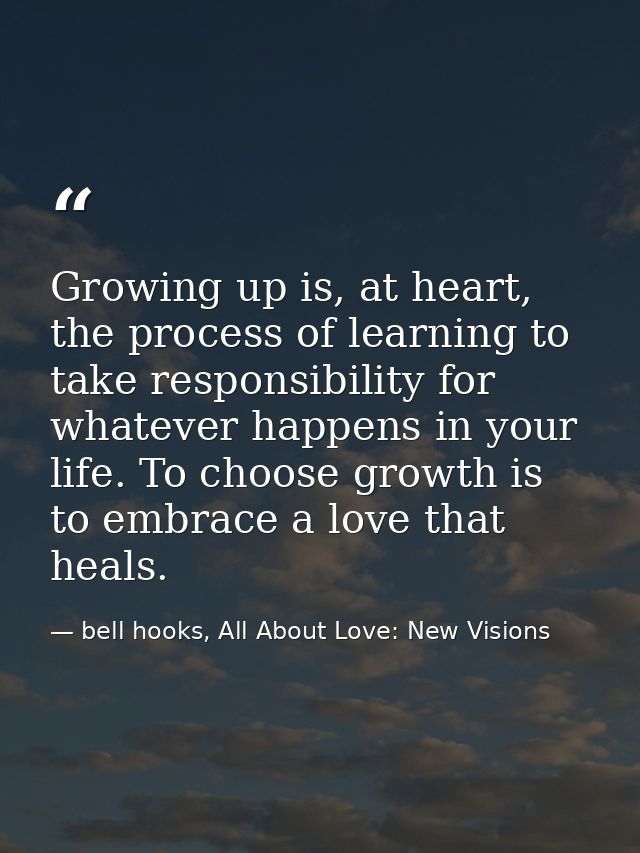 Growing up is, at heart, the process of learning to take responsibility for whatever happens in your life. To choose gro — bell hooks, All About Love: New Visions