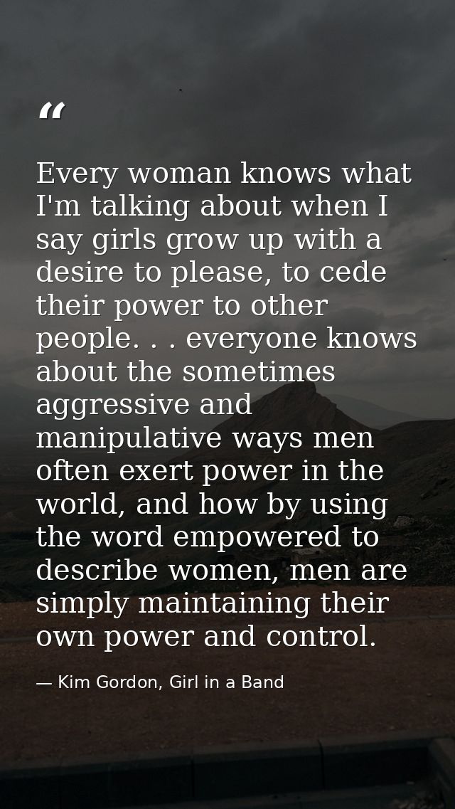 Every woman knows what I'm talking about when I say girls grow up with a desire to please, to cede their power to other  — Kim Gordon, Girl in a Band