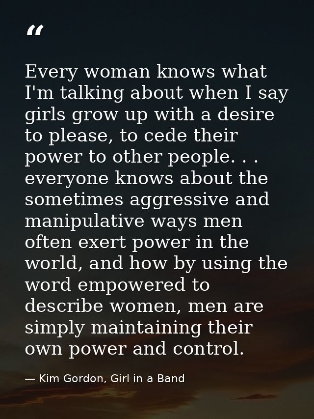Every woman knows what I'm talking about when I say girls grow up with a desire to please, to cede their power to other  — Kim Gordon, Girl in a Band