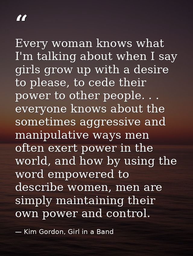 Every woman knows what I'm talking about when I say girls grow up with a desire to please, to cede their power to other  — Kim Gordon, Girl in a Band