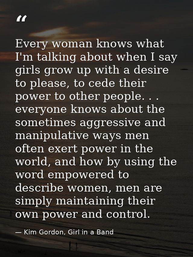 Every woman knows what I'm talking about when I say girls grow up with a desire to please, to cede their power to other  — Kim Gordon, Girl in a Band