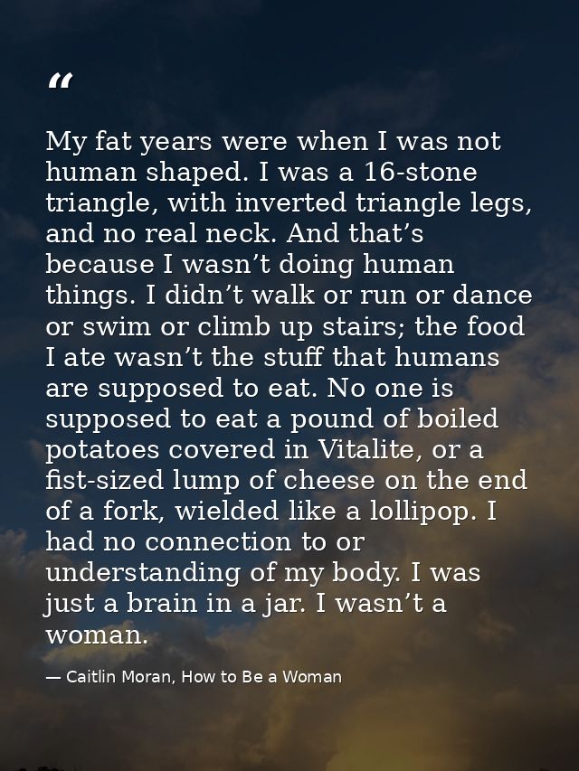 My fat years were when I was not human shaped. I was a 16-stone triangle, with inverted triangle legs, and no real neck. — Caitlin Moran, How to Be a Woman