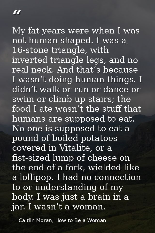 My fat years were when I was not human shaped. I was a 16-stone triangle, with inverted triangle legs, and no real neck. — Caitlin Moran, How to Be a Woman