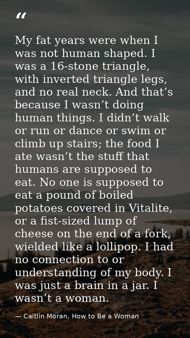 My fat years were when I was not human shaped. I was a 16-stone triangle, with inverted triangle legs, and no real neck. — Caitlin Moran, How to Be a Woman
