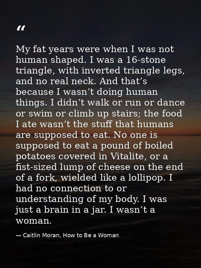 My fat years were when I was not human shaped. I was a 16-stone triangle, with inverted triangle legs, and no real neck. — Caitlin Moran, How to Be a Woman