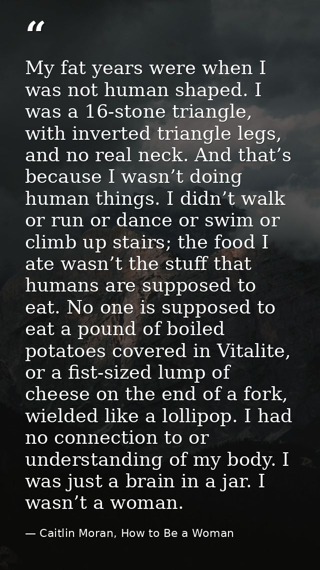 My fat years were when I was not human shaped. I was a 16-stone triangle, with inverted triangle legs, and no real neck. — Caitlin Moran, How to Be a Woman