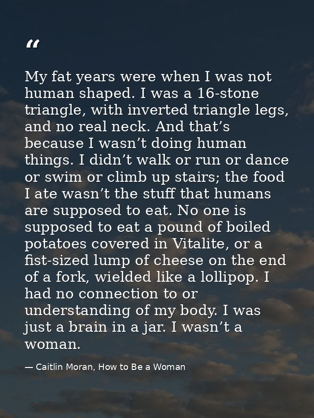 My fat years were when I was not human shaped. I was a 16-stone triangle, with inverted triangle legs, and no real neck. — Caitlin Moran, How to Be a Woman