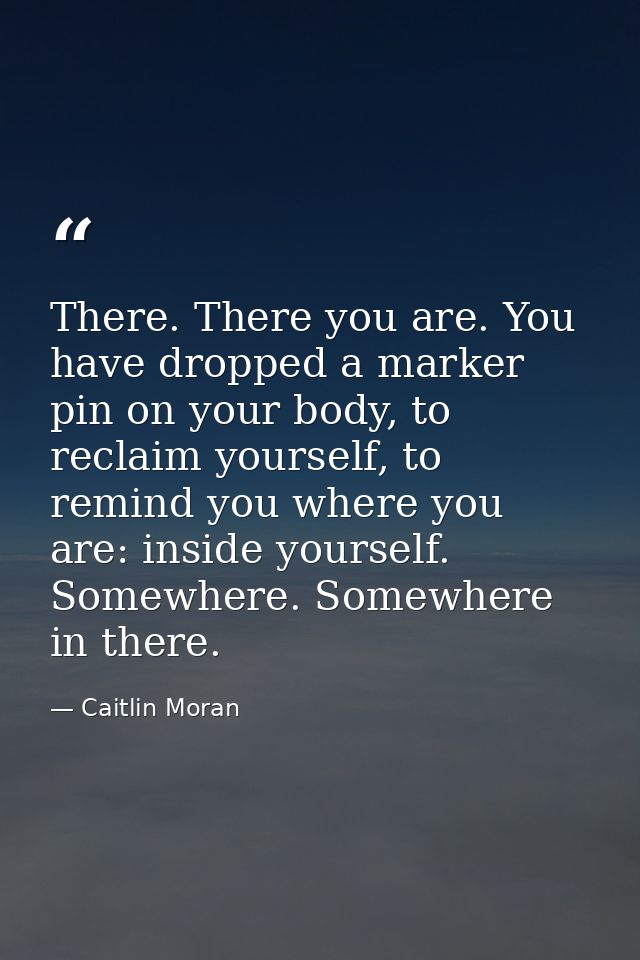 There. There you are. You have dropped a marker pin on your body, to reclaim yourself, to remind you where you are: insi — Caitlin Moran