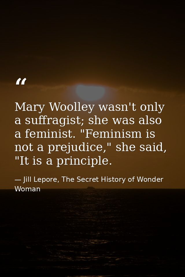 Mary Woolley wasn't only a suffragist; she was also a feminist. "Feminism is not a prejudice," she said, "It is a princi — Jill Lepore, The Secret History of Wonder Woman