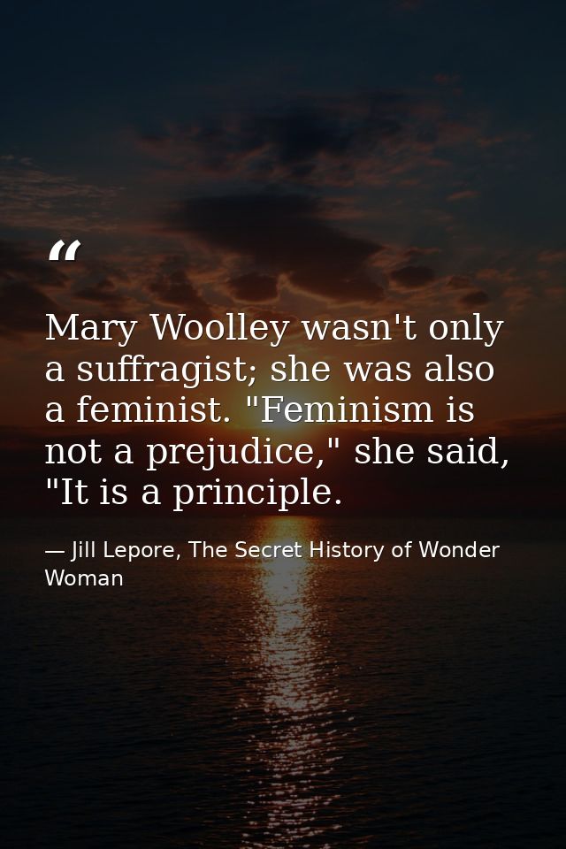 Mary Woolley wasn't only a suffragist; she was also a feminist. "Feminism is not a prejudice," she said, "It is a princi — Jill Lepore, The Secret History of Wonder Woman