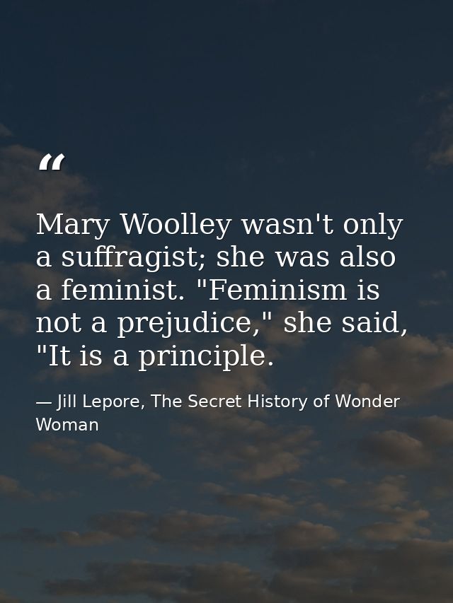 Mary Woolley wasn't only a suffragist; she was also a feminist. "Feminism is not a prejudice," she said, "It is a princi — Jill Lepore, The Secret History of Wonder Woman