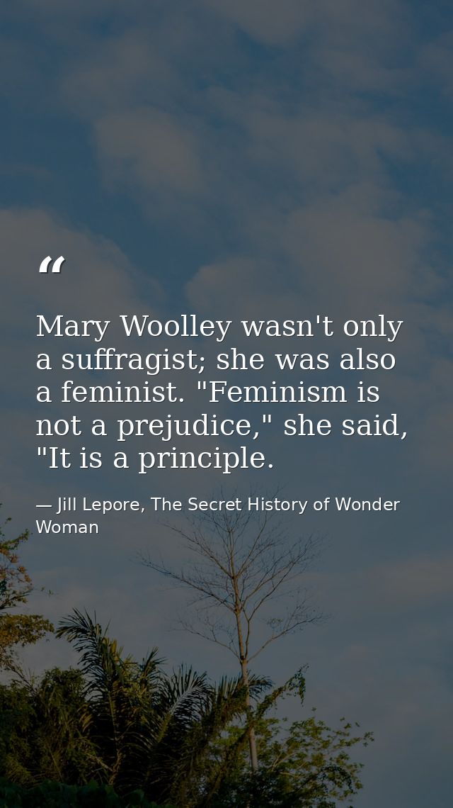 Mary Woolley wasn't only a suffragist; she was also a feminist. "Feminism is not a prejudice," she said, "It is a princi — Jill Lepore, The Secret History of Wonder Woman