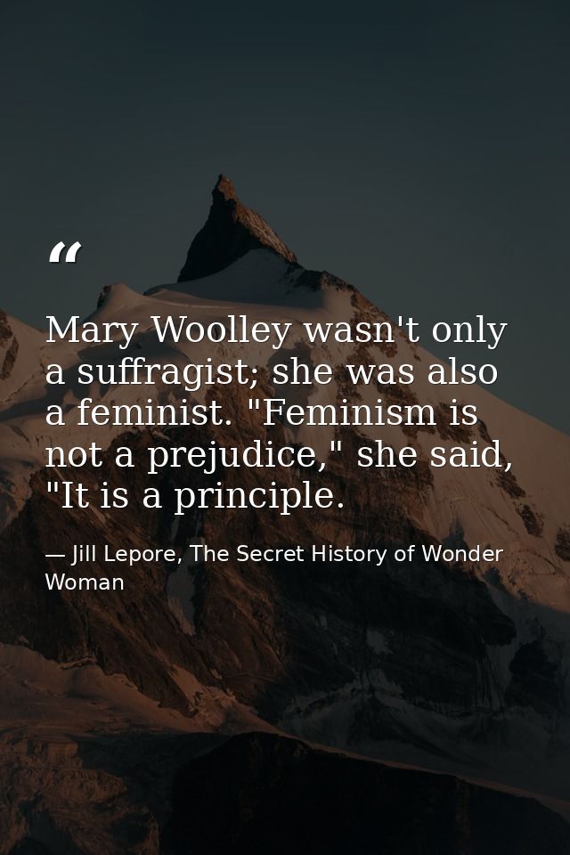 Mary Woolley wasn't only a suffragist; she was also a feminist. "Feminism is not a prejudice," she said, "It is a princi — Jill Lepore, The Secret History of Wonder Woman